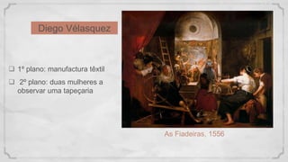 Diego Vélasquez
As Fiadeiras, 1556
 1º plano: manufactura têxtil
 2º plano: duas mulheres a
observar uma tapeçaria
 