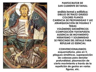 PANTOCRATOR DE
    SAN CLEMENTE DE TAHULL

    análisis formal y estilístico:
    DIBUJO DE TRAZO GRUESO
        COLORES PLANOS
CARENCIA DE PROFUNDIDAD Y LUZ
 JERARQUIZACIÓN DE FIGURAS Y
               TEMAS
   VOLÚMENES GEOMÉTRICOS
  COMPOSICIÓN YUXTAPUESTA
   AUSENCIA DE MOVIMIENTO
   HIERATISMO Y SOLEMNIDAD
 SE PRESCINDE DEL DETALLE PARA
      REFLEJAR LO ESENCIAL

      CONVENCIONALISMOS:
    esquematismo, pies en V,
pliegues simétricos, superposición
    de cabezas para denotar
   profundidad, plasmación de
 cierto movimiento a través de la
  repetición de gestos en varias
           figuras, etc.
 