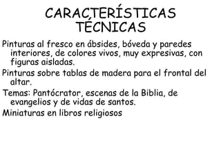 CARACTERÍSTICAS
             TÉCNICAS
Pinturas al fresco en ábsides, bóveda y paredes
  interiores, de colores vivos, muy expresivas, con
  figuras aisladas.
Pinturas sobre tablas de madera para el frontal del
  altar.
Temas: Pantócrator, escenas de la Biblia, de
  evangelios y de vidas de santos.
Miniaturas en libros religiosos
 