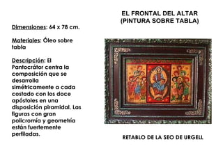 EL FRONTAL DEL ALTAR
                             (PINTURA SOBRE TABLA)
Dimensiones: 64 x 78 cm.

Materiales: Óleo sobre
tabla

Descripción: El
Pantocrátor centra la
composición que se
desarrolla
simétricamente a cada
costado con los doce
apóstoles en una
disposición piramidal. Las
figuras con gran
policromía y geometría
están fuertemente
perfiladas.
                             RETABLO DE LA SEO DE URGELL
 