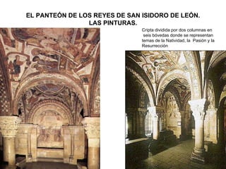 EL PANTEÓN DE LOS REYES DE SAN ISIDORO DE LEÓN.
                LAS PINTURAS.
                               Cripta dividida por dos columnas en
                                seis bóvedas donde se representan
                               temas de la Natividad, la Pasión y la
                               Resurrección
 
