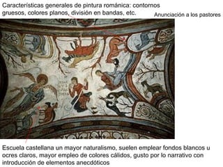 Características generales de pintura románica: contornos
gruesos, colores planos, división en bandas, etc.     Anunciación a los pastores




Escuela castellana un mayor naturalismo, suelen emplear fondos blancos u
ocres claros, mayor empleo de colores cálidos, gusto por lo narrativo con
introducción de elementos anecdóticos
 