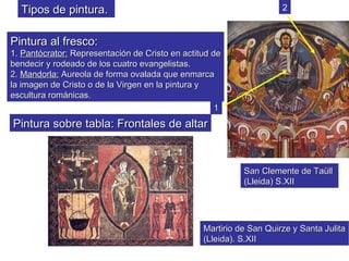 Tipos de pintura.                                                  2


Pintura al fresco:
1. Pantócrator: Representación de Cristo en actitud de
bendecir y rodeado de los cuatro evangelistas.
2. Mandorla: Aureola de forma ovalada que enmarca
la imagen de Cristo o de la Virgen en la pintura y
escultura románicas.
                                                     1
Pintura sobre tabla: Frontales de altar



                                                           San Clemente de Taüll
                                                           (Lleida) S.XII




                                                 Martirio de San Quirze y Santa Julita
                                                 (Lleida). S.XII
 