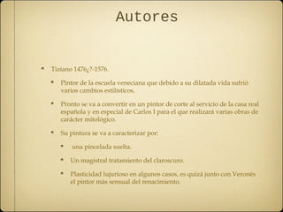 Autores
Tiziano 1476¿?-1576.
Pintor de la escuela veneciana que debido a su dilatada vida sufrió
varios cambios estilísticos.
Pronto se va a convertir en un pintor de corte al servicio de la casa real
española y en especial de Carlos I para el que realizará varias obras de
carácter mitológico.
Su pintura se va a caracterizar por:
una pincelada suelta.
Un magistral tratamiento del claroscuro.
Plasticidad lujurioso en algunos casos, es quizá junto con Veronés
el pintor más sensual del renacimiento.
 