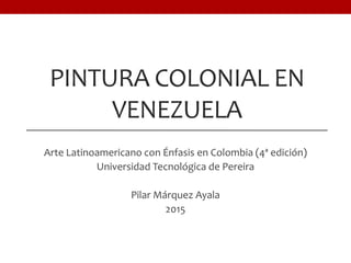 PINTURA COLONIAL EN
VENEZUELA
Arte Latinoamericano con Énfasis en Colombia (4ª edición)
Universidad Tecnológica de Pereira
Pilar Márquez Ayala
2015
 