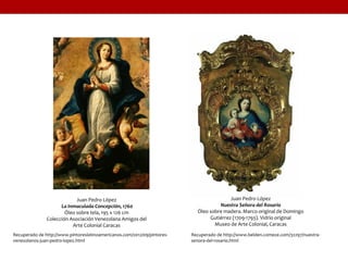 Juan Pedro López
La Inmaculada Concepción, 1760
Óleo sobre tela, 195 x 126 cm
Colección Asociación Venezolana Amigos del
Arte Colonial Caracas
Recuperado de http://www.pintoreslatinoamericanos.com/2012/09/pintores-
venezolanos-juan-pedro-lopez.html
Juan Pedro López
Nuestra Señora del Rosario
Óleo sobre madera. Marco original de Domingo
Gutiérrez (1709-1793). Vidrio original
Museo de Arte Colonial, Caracas
Recuperado de http://www.belden.comeze.com/32297/nuestra-
senora-del-rosario.html
 