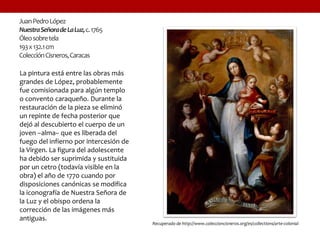 JuanPedroLópez
NuestraSeñoradeLaLuz,c.1765
Óleosobretela
193x132.1cm
ColecciónCisneros,Caracas
La pintura está entre las obras más
grandes de López, probablemente
fue comisionada para algún templo
o convento caraqueño. Durante la
restauración de la pieza se eliminó
un repinte de fecha posterior que
dejó al descubierto el cuerpo de un
joven –alma– que es liberada del
fuego del infierno por intercesión de
la Virgen. La figura del adolescente
ha debido ser suprimida y sustituida
por un cetro (todavía visible en la
obra) el año de 1770 cuando por
disposiciones canónicas se modifica
la iconografía de Nuestra Señora de
la Luz y el obispo ordena la
corrección de las imágenes más
antiguas.
Recuperado de http://www.coleccioncisneros.org/es/collections/arte-colonial
 