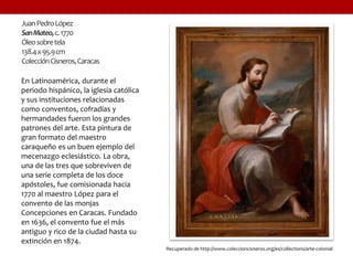 JuanPedroLópez
SanMateo,c.1770
Óleosobretela
138.4x95.9cm
ColecciónCisneros,Caracas
En Latinoamérica, durante el
periodo hispánico, la iglesia católica
y sus instituciones relacionadas
como conventos, cofradías y
hermandades fueron los grandes
patrones del arte. Esta pintura de
gran formato del maestro
caraqueño es un buen ejemplo del
mecenazgo eclesiástico. La obra,
una de las tres que sobreviven de
una serie completa de los doce
apóstoles, fue comisionada hacia
1770 al maestro López para el
convento de las monjas
Concepciones en Caracas. Fundado
en 1636, el convento fue el más
antiguo y rico de la ciudad hasta su
extinción en 1874.
Recuperado de http://www.coleccioncisneros.org/es/collections/arte-colonial
 