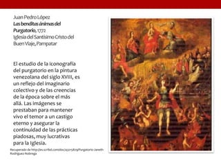 JuanPedroLópez
Lasbenditasánimasdel
Purgatorio,1772
IglesiadelSantísimoCristodel
BuenViaje,Pampatar
El estudio de la iconografía
del purgatorio en la pintura
venezolana del siglo XVIII, es
un reflejo del imaginario
colectivo y de las creencias
de la época sobre el más
allá. Las imágenes se
prestaban para mantener
vivo el temor a un castigo
eterno y asegurar la
continuidad de las prácticas
piadosas, muy lucrativas
para la Iglesia.
Recuperado de http://es.scribd.com/doc/43215829/Purgatorio-Janeth-
Rodriguez-Nobrega
 