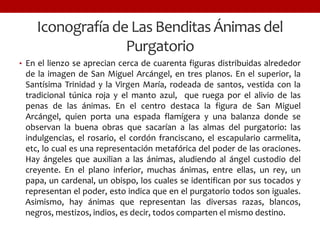 Iconografíade Las Benditas Ánimas del
Purgatorio
• En el lienzo se aprecian cerca de cuarenta figuras distribuidas alrededor
de la imagen de San Miguel Arcángel, en tres planos. En el superior, la
Santísima Trinidad y la Virgen María, rodeada de santos, vestida con la
tradicional túnica roja y el manto azul, que ruega por el alivio de las
penas de las ánimas. En el centro destaca la figura de San Miguel
Arcángel, quien porta una espada flamígera y una balanza donde se
observan la buena obras que sacarían a las almas del purgatorio: las
indulgencias, el rosario, el cordón franciscano, el escapulario carmelita,
etc, lo cual es una representación metafórica del poder de las oraciones.
Hay ángeles que auxilian a las ánimas, aludiendo al ángel custodio del
creyente. En el plano inferior, muchas ánimas, entre ellas, un rey, un
papa, un cardenal, un obispo, los cuales se identifican por sus tocados y
representan el poder, esto indica que en el purgatorio todos son iguales.
Asimismo, hay ánimas que representan las diversas razas, blancos,
negros, mestizos, indios, es decir, todos comparten el mismo destino.
 