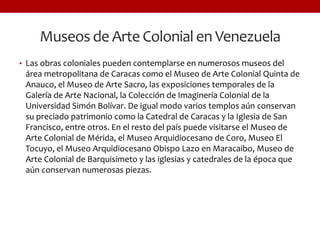 Museos de Arte Colonial en Venezuela
• Las obras coloniales pueden contemplarse en numerosos museos del
área metropolitana de Caracas como el Museo de Arte Colonial Quinta de
Anauco, el Museo de Arte Sacro, las exposiciones temporales de la
Galería de Arte Nacional, la Colección de Imaginería Colonial de la
Universidad Simón Bolívar. De igual modo varios templos aún conservan
su preciado patrimonio como la Catedral de Caracas y la Iglesia de San
Francisco, entre otros. En el resto del país puede visitarse el Museo de
Arte Colonial de Mérida, el Museo Arquidiocesano de Coro, Museo El
Tocuyo, el Museo Arquidiocesano Obispo Lazo en Maracaibo, Museo de
Arte Colonial de Barquisimeto y las iglesias y catedrales de la época que
aún conservan numerosas piezas.
 