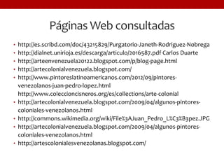 Páginas Web consultadas
• http://es.scribd.com/doc/43215829/Purgatorio-Janeth-Rodriguez-Nobrega
• http://dialnet.unirioja.es/descarga/articulo/2016587.pdf Carlos Duarte
• http://arteenvenezuela20122.blogspot.com/p/blog-page.html
• http://artecolonialvenezuela.blogspot.com/
• http://www.pintoreslatinoamericanos.com/2012/09/pintores-
venezolanos-juan-pedro-lopez.html
http://www.coleccioncisneros.org/es/collections/arte-colonial
• http://artecolonialvenezuela.blogspot.com/2009/04/algunos-pintores-
coloniales-venezolanos.html
• http://commons.wikimedia.org/wiki/File%3AJuan_Pedro_L%C3%B3pez.JPG
• http://artecolonialvenezuela.blogspot.com/2009/04/algunos-pintores-
coloniales-venezolanos.html
• http://artescolonialesvenezolanas.blogspot.com/
 