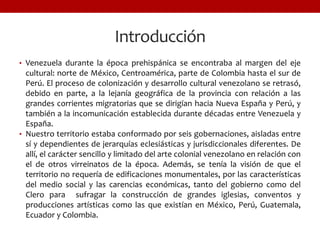 Introducción
• Venezuela durante la época prehispánica se encontraba al margen del eje
cultural: norte de México, Centroamérica, parte de Colombia hasta el sur de
Perú. El proceso de colonización y desarrollo cultural venezolano se retrasó,
debido en parte, a la lejanía geográfica de la provincia con relación a las
grandes corrientes migratorias que se dirigían hacia Nueva España y Perú, y
también a la incomunicación establecida durante décadas entre Venezuela y
España.
• Nuestro territorio estaba conformado por seis gobernaciones, aisladas entre
sí y dependientes de jerarquías eclesiásticas y jurisdiccionales diferentes. De
allí, el carácter sencillo y limitado del arte colonial venezolano en relación con
el de otros virreinatos de la época. Además, se tenía la visión de que el
territorio no requería de edificaciones monumentales, por las características
del medio social y las carencias económicas, tanto del gobierno como del
Clero para sufragar la construcción de grandes iglesias, conventos y
producciones artísticas como las que existían en México, Perú, Guatemala,
Ecuador y Colombia.
 