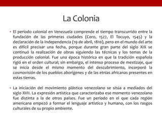La Colonia
• El período colonial en Venezuela comprende el tiempo transcurrido entre la
fundación de las primeras ciudades (Coro, 1527, El Tocuyo, 1545) y la
declaración de la Independencia (19 de abril, 1810), pero en el mundo del arte
es difícil precisar una fecha, porque durante gran parte del siglo XIX se
continuó la realización de obras siguiendo las técnicas y los temas de la
producción colonial. Fue una época histórica en que la tradición española
rigió en el orden cultural; sin embargo, el intenso proceso de mestizaje, que
se inicia desde el mismo momento del descubrimiento, incorporó la
cosmovisión de los pueblos aborígenes y de las etnias africanas presentes en
estas tierras.
• La iniciación del movimiento plástico venezolano se sitúa a mediados del
siglo XVII. La expresión artística que caracterizaba ese momento venezolano
fue distinta a la de otros países. Fue un período en el que cada región
americana empezó a formar el lenguaje artístico y humano, con los rasgos
culturales de su propio ambiente.
 