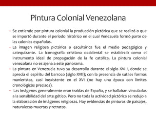 Pintura Colonial Venezolana
• Se entiende por pintura colonial la producción pictórica que se realizó o que
se importó durante el período histórico en el cual Venezuela formó parte de
las colonias españolas.
• La imagen religiosa pictórica o escultórica fue el medio pedagógico y
catequizante. La iconografía cristiana occidental se estableció como el
instrumento ideal de propagación de la fe católica. La pintura colonial
venezolana no es ajena a este panorama.
• La pintura en Venezuela tuvo su desarrollo durante el siglo XVIII, donde se
aprecia el espíritu del barroco (siglo XVII); con la presencia de sutiles formas
manieristas, casi inexistente en el XVI (no hay una época con límites
cronológicos precisos).
• Las imágenes generalmente eran traídas de España, y se hallaban vinculadas
a la sensibilidad del arte gótico. Pero no toda la actividad pictórica se redujo a
la elaboración de imágenes religiosas. Hay evidencias de pinturas de paisajes,
naturalezas muertas y retratos.
 