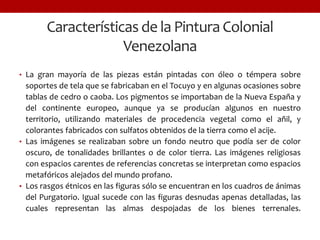 Características de la Pintura Colonial
Venezolana
• La gran mayoría de las piezas están pintadas con óleo o témpera sobre
soportes de tela que se fabricaban en el Tocuyo y en algunas ocasiones sobre
tablas de cedro o caoba. Los pigmentos se importaban de la Nueva España y
del continente europeo, aunque ya se producían algunos en nuestro
territorio, utilizando materiales de procedencia vegetal como el añil, y
colorantes fabricados con sulfatos obtenidos de la tierra como el acije.
• Las imágenes se realizaban sobre un fondo neutro que podía ser de color
oscuro, de tonalidades brillantes o de color tierra. Las imágenes religiosas
con espacios carentes de referencias concretas se interpretan como espacios
metafóricos alejados del mundo profano.
• Los rasgos étnicos en las figuras sólo se encuentran en los cuadros de ánimas
del Purgatorio. Igual sucede con las figuras desnudas apenas detalladas, las
cuales representan las almas despojadas de los bienes terrenales.
 