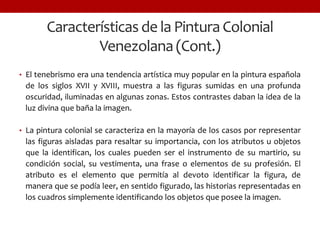 Características de la Pintura Colonial
Venezolana(Cont.)
• El tenebrismo era una tendencia artística muy popular en la pintura española
de los siglos XVII y XVIII, muestra a las figuras sumidas en una profunda
oscuridad, iluminadas en algunas zonas. Estos contrastes daban la idea de la
luz divina que baña la imagen.
• La pintura colonial se caracteriza en la mayoría de los casos por representar
las figuras aisladas para resaltar su importancia, con los atributos u objetos
que la identifican, los cuales pueden ser el instrumento de su martirio, su
condición social, su vestimenta, una frase o elementos de su profesión. El
atributo es el elemento que permitía al devoto identificar la figura, de
manera que se podía leer, en sentido figurado, las historias representadas en
los cuadros simplemente identificando los objetos que posee la imagen.
 