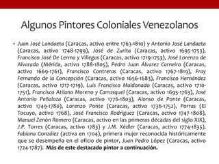 Algunos Pintores Coloniales Venezolanos
• Juan José Landaeta (Caracas, activo entre 1763-1810) y Antonio José Landaeta
(Caracas, activo 1748-1799), José de Zurita (Caracas, activo 1695-1753),
Francisco José De Lerma y Villegas (Caracas, activo 1719-1753), José Lorenzo de
Alvarado (Mérida, activo 1788-1805), Pedro Juan Álvarez Carneiro (Caracas,
activo 1669-1761), Francisco Contreras (Caracas, activo 1767-1819), Fray
Fernando de la Concepción (Caracas, activo 1656-1683), Francisco Hernández
(Caracas, activo 1717-1719), Luis Francisco Maldonado (Caracas, activo 1710-
1751), Francisco Atilano Moreno y Carrasquel (Caracas, activo 1695-1763), José
Antonio Peñaloza (Caracas, activo 1776-1803), Alonso de Ponte (Caracas,
activo 1749-1780), Lorenzo Ponte (Caracas, activo 1736-1752), Porras (El
Tocuyo, activo 1768), José Francisco Rodríguez (Caracas, activo 1747-1808),
Manuel Zenón Romero (Caracas, activo en las primeras décadas del siglo XIX),
J.P. Torres (Caracas, activo 1783) y J.M. Xédler (Caracas, activo 1774-1835),
Fabiana González (activa en 1704), primera mujer reconocida históricamente
que se desempeña en el oficio de pintor, Juan Pedro López (Caracas, activo
1724-1787). Más de este destacado pintor a continuación.
 