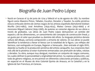 • Nació en Caracas el 23 de junio de 1724 y falleció el 14 de agosto de 1787. Su nombre
figuró como Maestro Pintor, Tallador, Escultor, Dorador y Tasador. Su estilo pictórico
estuvo enfocado dentro de ciertos rasgos de los artistas españoles Bartolomé Esteban
Murillo (1617-1682), José Antolinez (1635-1675), Mateo Cerezo (1637-1666) y el
mexicano Miguel Cabrera (1695-1768), de quienes se conocían algunas de sus obras a
través de grabados. Las obras de Juan Pedro López demuestran un sentido del
espacio y de las dimensiones, un conocimiento del concepto de construcción lineal, y
un gusto por el color que prueban su dominio del oficio. Su lenguaje pictórico denota
soltura del dibujo, correcta composición y armonía de valores. En sus obras se puede
identificar la tendencia a llenar el lienzo con la totalidad de la figura. Los reflejos del
barroco, casi extinguido en Europa, llegaron a Venezuela , bien entrado el siglo XVIII,
dejando su huella en la producción pictórica del artista caraqueño. Sus creaciones iban
más allá de lo pictórico al estar ricamente enmarcadas con profusión de tallas, volutas
y dorados. Su obra, aunque muy desigual, mantiene un conjunto de rasgos comunes,
los cuales definen la personalidad y originalidad del pintor. Su copiosa producción, casi
toda de género religioso, se encuentran en diferentes colecciones privadas y públicas,
en especial en el Museo de Arte Colonial Quinta de Anauco, en la Catedral y en la
Iglesia de San Francisco, en Caracas.
Biografía de Juan Pedro López
 