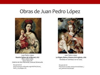 Obras de Juan Pedro López
Juan Pedro López
La Virgen, Reina y Pastora de la Iglesia, 1780
Vendida en Sotheby’s en el 2005
Juan Pedro López
Nuestra Señora de la Merced, 1767
Óleo sobre tabla
41,4 x 30,5 cm
Galería de Arte Nacional, Caracas-Venezuela
Recuperado de
http://commons.wikimedia.org/wiki/File%3AJuan_
Pedro_L%C3%B3pez.JPG
Recuperado de
http://www.arcadja.com/auctions/es/lopez_j
uan_pedro/artista/300367/
 