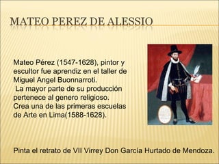 Pinta el retrato de VII Virrey Don García Hurtado de Mendoza. Mateo Pérez (1547-1628), pintor y escultor fue aprendiz en el taller de Miguel Angel Buonnarroti. La mayor parte de su producción pertenece al genero religioso. Crea una de las primeras escuelas de Arte en Lima(1588-1628). 