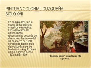 En el siglo XVII, fue la época de los grandes maestros cusqueños. Ellos decoraron las edificaciones reconstruidas después del desastroso terremoto del 31 de marzo de 1650 floreciendo bajo la guía del obispo Manuel de Mollinedo y Angulo quien dirigió la Iglesia desde 1673 hasta 1699.  “ Retorno a Egipto”- Diego Quispe Tito Siglo XVIII.  