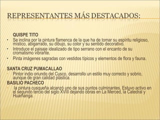 QUISPE TITO Se inclina por la pintura flamenca de la que ha de tomar su espíritu religioso, místico, abigarrado, su dibujo, su color y su sentido decorativo. Introduce el paisaje idealizado de tipo serrano con el encanto de su cromatismo vibrante. Pinta imágenes sagradas con vestidos típicos y elementos de flora y fauna.  SANTA CRUZ PUMACALLAO Pintor indio oriundo del Cusco, desarrollo un estilo muy correcto y sobrio, aunque de gran calidad plástica. BASILIO PACHECO la pintura cusqueña alcanzó uno de sus puntos culminantes. Estuvo activo en el segundo tercio del siglo XVIII dejando obras en La Merced, la Catedral y Huamanga. 