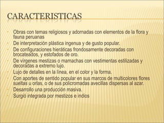 Obras con temas religiosos y adornadas con elementos de la flora y fauna peruanas De interpretación plástica ingenua y de gusto popular. De configuraciones hieráticas frondosamente decoradas con brocateados, y estofados de oro. De vírgenes mestizas o mamachas con vestimentas estilizadas y decoradas a extremo lujo. Lujo de detalles en la línea, en el color y la forma.  Con aportes de sentido popular en sus marcos de multicolores flores sueltas u orlas, o de sus policromadas avecillas dispersas al azar. Desarrollo una producción masiva.  Surgió integrada por mestizos e indios 