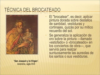 El "brocatear", es decir, aplicar pintura dorada sobre destellos de santidad, vestiduras y cortinajes, quizás por su mítico recuerdo del sol.   Se generaliza la aplicación de oro sobre la pintura —llamado «estofado» o «brocateado» en los conciertos de obra—, que servirá para realzar suntuosamente las aureolas de los santos o sus vestiduras.  “ San Joaquín y la Virgen ”.  Anónimo, siglo XVII  