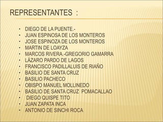 REPRESENTANTES  : DIEGO DE LA PUENTE.-  JUAN ESPINOSA DE LOS MONTEROS JOSE ESPINOZA DE LOS MONTEROS MARTIN DE LOAYZA MARCOS RIVERA.-GREGORIO GAMARRA LÁZARO PARDO DE LAGOS FRANCISCO PADILLALUIS DE RIAÑO BASILIO DE SANTA CRUZ BASILIO PACHECO OBISPO MANUEL MOLLINEDO  BASILIO DE SANTA CRUZ  POMACALLAO DIEGO QUISPE TITO JUAN ZAPATA INCA ANTONIO DE SINCHI ROCA 