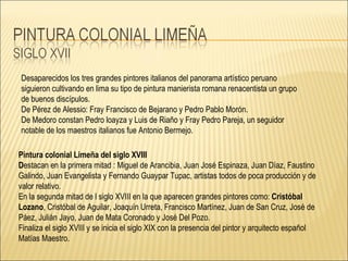 Desaparecidos los tres grandes pintores italianos del panorama artístico peruano siguieron cultivando en lima su tipo de pintura manierista romana renacentista un grupo de buenos discípulos. De Pérez de Alessio: Fray Francisco de Bejarano y Pedro Pablo Morón.  De Medoro constan Pedro loayza y Luis de Riaño y Fray Pedro Pareja, un seguidor notable de los maestros italianos fue Antonio Bermejo. Pintura colonial Limeña del siglo XVIII  D estacan en la primera mitad : Miguel de Arancibia, Juan José Espinaza, Juan Díaz, Faustino Galindo, Juan Evangelista y Fernando Guaypar Tupac, artistas todos de poca producción y de valor relativo. En la segunda mitad de l siglo XVIII en la que aparecen grandes pintores como:  Cristóbal Lozano , Cristóbal de Aguilar, Joaquín Urreta, Francisco Martínez, Juan de San Cruz, José de Páez, Julián Jayo, Juan de Mata Coronado y José Del Pozo. Finaliza el siglo XVIII y se inicia el siglo XIX con la presencia del pintor y arquitecto español Matías Maestro. 