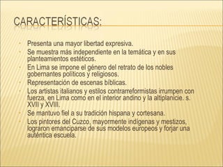 Presenta una mayor libertad expresiva. Se muestra más independiente en la temática y en sus planteamientos estéticos. En Lima se impone el género del retrato de los nobles gobernantes políticos y religiosos. Representación de escenas bíblicas.  Los artistas italianos y estilos contrarreformistas irrumpen con fuerza, en Lima como en el interior andino y la altiplanicie. s. XVII y XVIII. Se mantuvo fiel a su tradición hispana y cortesana. Los pintores del Cuzco, mayormente indígenas y mestizos, lograron emanciparse de sus modelos europeos y forjar una auténtica escuela. 