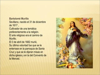 Bartolomé Murillo Sevillano, nacido el 31 de diciembre de 1617  ,  Cultivador de una temática preferentemente a la religión.  El arte religioso era el camino de Murillo .  El 3 de abril de 1682  murió,  Su última   voluntad fue que se le enterrase en  la  parroquia de Santa Cruz y que se le dijeran misas en dicha iglesia y en la del Convento de la Merced.  