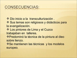 Dio inicio a la  transculturización . Sus temas son religiosos y didácticos para la evangelización. Los pintores de Lima y el Cuzco trabajaban en  talleres.  Predominó la técnica de la pintura al óleo sobre lienzo.  Se mantienen las técnicas  y los modelos europeo .  
