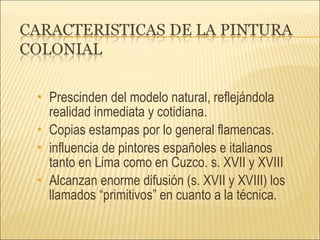 Prescinden del modelo natural, reflejándola realidad inmediata y cotidiana. Copias estampas por lo general flamencas.  influencia de pintores españoles e italianos tanto en Lima como en Cuzco. s. XVII y XVIII Alcanzan enorme difusión (s. XVII y XVIII) los llamados “primitivos” en cuanto a la técnica. 