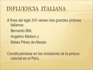 A fines del siglo XVI vienen tres grandes pintores italianos:  Bernardo Bitti,  Angelino Medoro y  Mateo Pérez de Alessio Constituyéndose en los iniciadores de la pintura colonial en el Perú.  