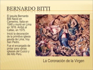 El jesuita Bernardo Bitti Nació en Camerino, Italia en 1548 y murió en Lima en 1616. Arribó al Callao, en 1575.  Inició la decoración de la primitiva iglesia jesuita de Lima, hoy San Pedro. Fue el encargado de pintar para varias iglesias del Cuzco y del Alto Perú. La Coronación de la Virgen 