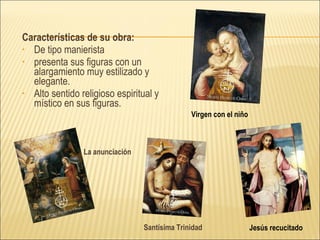 Características de su obra: De tipo manierista presenta sus figuras con un alargamiento muy estilizado y elegante.  Alto sentido religioso espiritual y místico en sus figuras. Virgen con el niño Jesús recucitado Santísima Trinidad La anunciación 