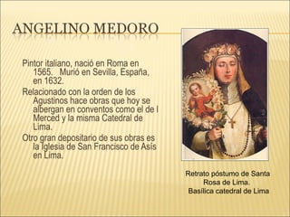 Pintor italiano, nació en Roma en 1565.  Murió en Sevilla, España, en 1632. Relacionado con la orden de los Agustinos hace obras que hoy se albergan en conventos como el de l Merced y la misma Catedral de Lima. Otro gran depositario de sus obras es la Iglesia de San Francisco de Asís en Lima. Retrato póstumo de Santa Rosa de Lima.  Basílica catedral de Lima 
