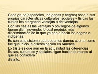 Cada grupo(españoles, indígenas y negros) poseía sus
propias características culturales, sociales y físicas las
cuales les otorgaban ventajas o desventajas.
Con las castas las ventajas o privilegios de algunos
fueron disminuyendo, lo cual produjo, más
discriminación de la que ya había hacia los negros e
indígenas.
Es con este sistema que podemos darnos cuenta como
fue que inicio la discriminación en América.
Lo triste es que aun en la actualidad las diferencias
físicas, culturales y sociales sigan haciendo menos al
que se considera
distinto.
 