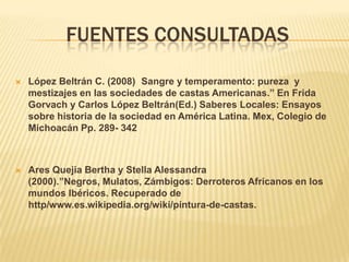 FUENTES CONSULTADAS

   López Beltrán C. (2008) Sangre y temperamento: pureza y
    mestizajes en las sociedades de castas Americanas.” En Frida
    Gorvach y Carlos López Beltrán(Ed.) Saberes Locales: Ensayos
    sobre historia de la sociedad en América Latina. Mex, Colegio de
    Michoacán Pp. 289- 342



   Ares Quejia Bertha y Stella Alessandra
    (2000).”Negros, Mulatos, Zámbigos: Derroteros Africanos en los
    mundos Ibéricos. Recuperado de
    http/www.es.wikipedia.org/wiki/pintura-de-castas.
 