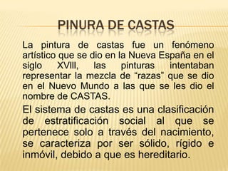 PINURA DE CASTAS
La pintura de castas fue un fenómeno
artístico que se dio en la Nueva España en el
siglo    XVlll,   las    pinturas  intentaban
representar la mezcla de “razas” que se dio
en el Nuevo Mundo a las que se les dio el
nombre de CASTAS.
El sistema de castas es una clasificación
de estratificación social al que se
pertenece solo a través del nacimiento,
se caracteriza por ser sólido, rígido e
inmóvil, debido a que es hereditario.
 