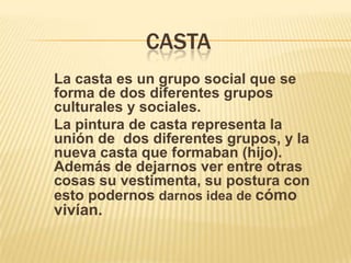 CASTA
La casta es un grupo social que se
forma de dos diferentes grupos
culturales y sociales.
La pintura de casta representa la
unión de dos diferentes grupos, y la
nueva casta que formaban (hijo).
Además de dejarnos ver entre otras
cosas su vestimenta, su postura con
esto podernos darnos idea de cómo
vivían.
 