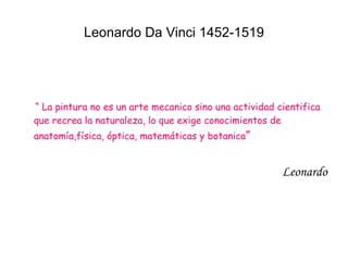 Leonardo Da Vinci 1452-1519 “  La pintura no es un arte mecanico sino una actividad cientifica que recrea la naturaleza, lo que exige conocimientos de anatomía,física, óptica, matemáticas y botanica ” Leonardo 