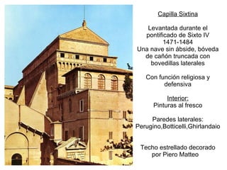 Capilla Sixtina Levantada durante el pontificado de Sixto IV 1471-1484 Una nave sin ábside, bóveda de cañón truncada con bovedillas laterales Con función religiosa y defensiva Interior: Pinturas al fresco Paredes laterales: Perugino,Botticelli,Ghirlandaio Techo estrellado decorado por Piero Matteo  