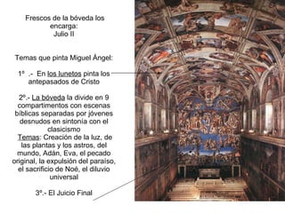 Frescos de la bóveda los encarga: Julio II   Temas que pinta Miguel Ángel: 1º  .-  En  los lunetos  pinta los antepasados de Cristo 2º.-  La bóveda  la divide en 9 compartimentos con escenas bíblicas separadas por jóvenes desnudos en sintonía con el clasicismo   Temas : Creación de la luz, de las plantas y los astros, del mundo, Adán, Eva, el pecado original, la expulsión del paraíso, el sacrificio de Noé, el diluvio universal 3º.- El Juicio Final 