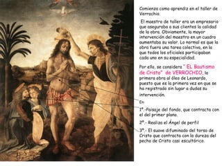 Comienza como aprendiz en el taller de Verrochio. El maestro de taller era un empresario que aseguraba a sus clientes la calidad de la obra. Obviamente, la mayor intervención del maestro en un cuadro aumentaba su valor. Lo normal es que la obra fuera una tarea colectiva, en la que todos los oficiales participaban cada uno en su especialidad.  Por ello, se considera  “ EL Bautismo de Cristo”  de VERROCHIO , la primera obra al óleo de Leonardo, puesto que es la primera vez en que se ha registrado sin lugar a dudas su intervención.   En: 1º.-Paisaje del fondo, que contracta con el del primer plano. 2º.- Realiza el Ángel de perfil 3º.- El suave difuminado del torso de Cristo que contracta con la dureza del pecho de Cristo casi escultórico. 