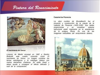 El nacimiento de Venus
Lorenzo de Medici encargó en 1482 a Sandro
Botticelli este cuadro conocido como El
nacimiento de Venus. La imagen combina los
temas astrológicos y la mitología clásica con
ciertos elementos cristianos. Su estilo lineal y
aéreo ayuda a conseguir el efecto delicado y
sutil de la composición.
Catedral de Florencia
La obra cumbre de Brunelleschi fue el
proyecto y construcción de la cúpula de la
catedral de Florencia (1420-1436). Sus bellas
proporciones y su novedoso sistema
estructural están inspirados en la arquitectura
de la antigua Roma. Es una de las
imágenes ineludibles del renacimiento italiano.
 