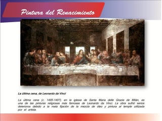 La última cena, de Leonardo da Vinci
La última cena (c. 1495-1497), en la iglesia de Santa Maria delle Grazie de Milán, es
una de las pinturas religiosas más famosas de Leonardo da Vinci. La obra sufrió serios
deterioros debido a la mala fijación de la mezcla de óleo y pintura al temple utilizada
por el artista.
 