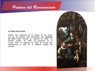 La Virgen de las rocas
Existen dos versiones de la Virgen de las rocas,
una de las pinturas más importantes que Leonardo
da Vinci realizó durante su estancia en Milán. La
primera versión, de 1485, se encuentra en el
Louvre, París. La segunda, de 1505, es la que aquí
reproducimos y está en la National Gallery de
Londres.
 